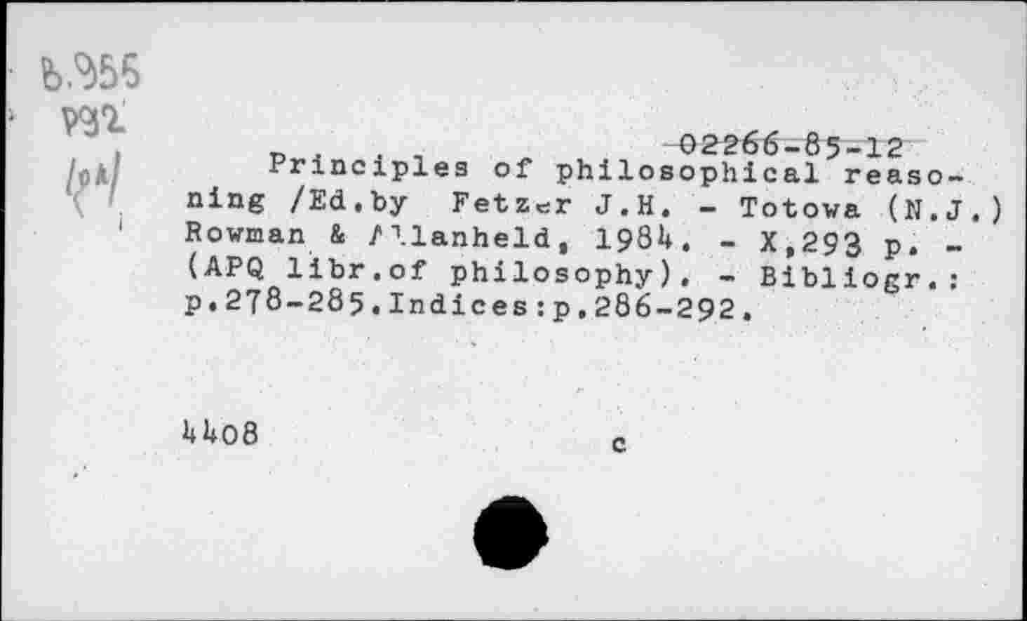 ﻿b.%5 ■ wi
i
n .	. ,	02266-85-12
Principles of philosophical reasoning /Ed.by Fetzer J.H. - Totowa (N.J.) Rowman & /llanheld, 1984. - X,293 p. -(APQ libr.of philosophy). - Bibliogr.: p.278-285.Indices:p,286-292,
U08
c